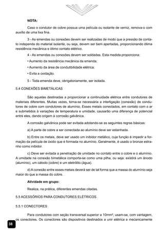 38
NOTA:
Caso o condutor de cobre possua uma película ou isolante de verniz, remova-o com
auxílio de uma lixa fina.
3 - As emendas ou conexões devem ser realizadas de modo que a pressão de conta-
to independa do material isolante, ou seja, devem ser bem apertadas, proporcionando ótima
resistência mecânica e ótimo contato elétrico.
4 - As emendas ou conexões devem ser soldadas. Esta medida proporciona:
• Aumento da resistência mecânica da emenda;
• Aumento da área de condutibilidade elétrica;
• Evita a oxidação.
5 - Toda emenda deve, obrigatoriamente, ser isolada.
5.4 Conexões Bimetálicas
São aquelas destinadas a proporcionar a continuidade elétrica entre condutores de
materiais diferentes. Muitas vezes, torna-se necessária a interligação (conexão) de condu-
tores de cobre com condutores de alumínio. Esses metais conectados, em contato com o ar
e submetidos à variações de temperatura e umidade, causarão uma diferença de potencial
entre eles, dando origem à corrosão galvânica.
A corrosão galvânica pode ser evitada adotando-se as seguintes regras básicas:
a) A parte de cobre a ser conectada ao alumínio deve ser estanhada.
b) Entre os metais, deve ser usado um inibidor metálico, cuja função é impedir a for-
mação da película de óxido que é formada no alumínio. Geralmente, é usado o bronze estra-
nho como inibidor.
c) Deve ser evitada a penetração de umidade no contato entre o cobre e o alumínio.
A umidade na conexão bimetálica comporta-se como uma pilha, ou seja: existirá um ânodo
(alumínio), um cátodo (cobre) e um eletrólito (água).
d) A conexão entre esses metais deverá ser de tal forma que a massa do alumínio seja
maior do que a massa do cobre.
Atividade em grupo:
Realiza, na prática, diferentes emendas citadas.
5.5 Acessórios para Condutores Elétricos
5.5.1 Conectores
Para condutores com seção transversal superior a 10mm², usam-se, com vantagem,
os conectores. Os conectores são dispositivos destinados a unir elétrica e mecanicamente
 