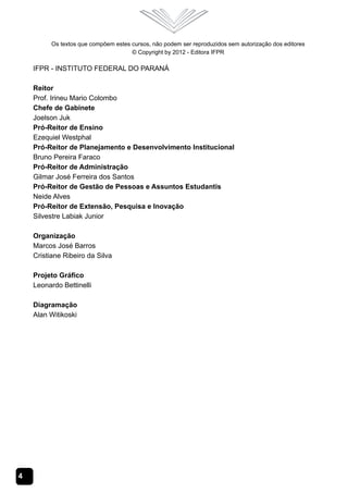 4
Os textos que compõem estes cursos, não podem ser reproduzidos sem autorização dos editores
© Copyright by 2012 - Editora IFPR
IFPR - INSTITUTO FEDERAL DO PARANÁ
Reitor
Prof. Irineu Mario Colombo
Chefe de Gabinete
Joelson Juk
Pró-Reitor de Ensino
Ezequiel Westphal
Pró-Reitor de Planejamento e Desenvolvimento Institucional
Bruno Pereira Faraco
Pró-Reitor de Administração
Gilmar José Ferreira dos Santos
Pró-Reitor de Gestão de Pessoas e Assuntos Estudantis
Neide Alves
Pró-Reitor de Extensão, Pesquisa e Inovação
Silvestre Labiak Junior
Organização
Marcos José Barros
Cristiane Ribeiro da Silva
Projeto Gráfico
Leonardo Bettinelli
Diagramação
Alan Witikoski
 