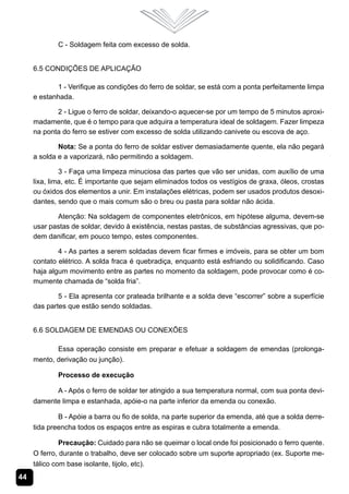 44
C - Soldagem feita com excesso de solda.
6.5 Condições de Aplicação
1 - Verifique as condições do ferro de soldar, se está com a ponta perfeitamente limpa
e estanhada.
2 - Ligue o ferro de soldar, deixando-o aquecer-se por um tempo de 5 minutos aproxi-
madamente, que é o tempo para que adquira a temperatura ideal de soldagem. Fazer limpeza
na ponta do ferro se estiver com excesso de solda utilizando canivete ou escova de aço.
Nota: Se a ponta do ferro de soldar estiver demasiadamente quente, ela não pegará
a solda e a vaporizará, não permitindo a soldagem.
3 - Faça uma limpeza minuciosa das partes que vão ser unidas, com auxílio de uma
lixa, lima, etc. É importante que sejam eliminados todos os vestígios de graxa, óleos, crostas
ou óxidos dos elementos a unir. Em instalações elétricas, podem ser usados produtos desoxi-
dantes, sendo que o mais comum são o breu ou pasta para soldar não ácida.
Atenção: Na soldagem de componentes eletrônicos, em hipótese alguma, devem-se
usar pastas de soldar, devido à existência, nestas pastas, de substâncias agressivas, que po-
dem danificar, em pouco tempo, estes componentes.
4 - As partes a serem soldadas devem ficar firmes e imóveis, para se obter um bom
contato elétrico. A solda fraca é quebradiça, enquanto está esfriando ou solidificando. Caso
haja algum movimento entre as partes no momento da soldagem, pode provocar como é co-
mumente chamada de “solda fria”.
5 - Ela apresenta cor prateada brilhante e a solda deve “escorrer” sobre a superfície
das partes que estão sendo soldadas.
6.6 Soldagem de Emendas ou Conexões
Essa operação consiste em preparar e efetuar a soldagem de emendas (prolonga-
mento, derivação ou junção).
Processo de execução
A - Após o ferro de soldar ter atingido a sua temperatura normal, com sua ponta devi-
damente limpa e estanhada, apóie-o na parte inferior da emenda ou conexão.
B - Apóie a barra ou fio de solda, na parte superior da emenda, até que a solda derre-
tida preencha todos os espaços entre as espiras e cubra totalmente a emenda.
Precaução: Cuidado para não se queimar o local onde foi posicionado o ferro quente.
O ferro, durante o trabalho, deve ser colocado sobre um suporte apropriado (ex. Suporte me-
tálico com base isolante, tijolo, etc).
 