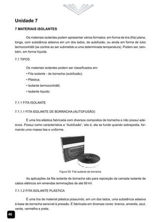 46
Unidade 7
7 Materiais Isolantes
Os materiais isolantes podem apresentar vários formatos: em forma de tira (fita) plana,
longa, com substância adesiva em um dos lados, de autofusão, ou ainda em forma de tubo
termocontrátil (se contrai ao ser submetido a uma determinada temperatura). Podem ser, tam-
bém, em forma líquida.
7.1 Tipos
Os materiais isolantes podem ser classificados em:
• Fita isolante - de borracha (autofusão);
• Plástica;
• Isolante termocontrátil;
• Isolante líquido.
7.1.1 Fita Isolante
7.1.1.1 Fita Isolante de Borracha (Autofusão)
É uma tira elástica fabricada com diversos compostos de borracha e não possui ade-
sivos. Possui como característica a “Autofusão”, isto é, ela se funde quando sobreposta, for-
mando uma massa lisa e uniforme.
Figura 50: Fita isolante de borracha
As aplicações da fita isolante de borracha são para reposição da camada isolante de
cabos elétricos em emendas terminações de até 69 kV.
7.1.1.2 Fita Isolante Plástica
É uma tira de material plástica possuindo, em um dos lados, uma substância adesiva
à base de borracha sensível à pressão. É fabricada em diversas cores: branca, amarela, azul,
verde, vermelha e preta.
 
