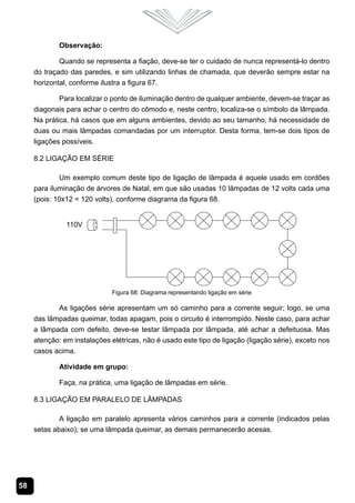 58
Observação:
Quando se representa a fiação, deve-se ter o cuidado de nunca representá-lo dentro
do traçado das paredes, e sim utilizando linhas de chamada, que deverão sempre estar na
horizontal, conforme ilustra a figura 67.
Para localizar o ponto de iluminação dentro de qualquer ambiente, devem-se traçar as
diagonais para achar o centro do cômodo e, neste centro, localiza-se o símbolo da lâmpada.
Na prática, há casos que em alguns ambientes, devido ao seu tamanho, há necessidade de
duas ou mais lâmpadas comandadas por um interruptor. Desta forma, tem-se dois tipos de
ligações possíveis.
8.2 Ligação em Série
Um exemplo comum deste tipo de ligação de lâmpada é aquele usado em cordões
para iluminação de árvores de Natal, em que são usadas 10 lâmpadas de 12 volts cada uma
(pois: 10x12 = 120 volts), conforme diagrama da figura 68.
Figura 68: Diagrama representando ligação em série
As ligações série apresentam um só caminho para a corrente seguir; logo, se uma
das lâmpadas queimar, todas apagam, pois o circuito é interrompido. Neste caso, para achar
a lâmpada com defeito, deve-se testar lâmpada por lâmpada, até achar a defeituosa. Mas
atenção: em instalações elétricas, não é usado este tipo de ligação (ligação série), exceto nos
casos acima.
Atividade em grupo:
Faça, na prática, uma ligação de lâmpadas em série.
8.3 Ligação em Paralelo de Lâmpadas
A ligação em paralelo apresenta vários caminhos para a corrente (indicados pelas
setas abaixo); se uma lâmpada queimar, as demais permanecerão acesas.
 