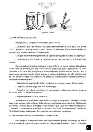 63
Figura 76: Starter
9.2 Lâmpada Fluorescente
Basicamente, a lâmpada fluorescente é composta de:
• Um tubo ou bulbo de vidro que atua como compartimento à prova de ar para o mer-
cúrio, o gás de enchimento, os cátodos e a camada de pó fluorescente chamado de fósforo,
luminóforo ou simples mente de pó fluorescente;
• Um gás de enchimento (geralmente o argônio) para ajudar a partida e a operação;
• Uma pequena quantidade de mercúrio que se vaporiza quando a lâmpada está
em uso.
É um aparelho montado em caixa de chapa de ferro em massa isolante. Da caixa do
reator, saem os terminais, que são constituídos de condutores que se apresentam em cores
diferentes, a fim de facilitar sua ligação aos outros elementos da instalação. Tem, na caixa, o
esquema de ligação e características, tais como número de lâmpadas, tensão, potência, que
de vem ser obedecidas pelo instalador. As principais características de funcionamento das
lâmpadas fluorescentes são:
• Alta eficiência na produção de luz, resultando em menores custos de iluminação;
• Lâmpadas de vida longa e de fácil manutenção;
• Superfície de brilho e quantidade de calor gerada relativamente baixas, o que se
traduz em maior conforto visual e térmico;
• Ampla escolha de cores e tamanhos.
As lâmpadas fluorescentes, cuja eficiência chega a ultrapassar 75 lúmens por watt,
estão entre as mais eficiente fontes de luz elétrica encontradas comercialmente. Obviamente,
a eficiência luminosa destas lâmpadas é muito maior do que a das lâmpadas incandescentes
(75 lúmens por watt contra 16 lúmens por watt das lâmpadas incandescentes). Tendo mais
eficiência luminosa, as lâmpadas fluorescentes são muito mais vantajosas.
9.3 Como Funciona uma Lâmpada Fluorescente
Uma lâmpada fluorescente entra em funcionamento quando a diferença de tensão
entre os cátodos é suficiente para formar um arco no gás de enchimento. Como a corrente do
 
