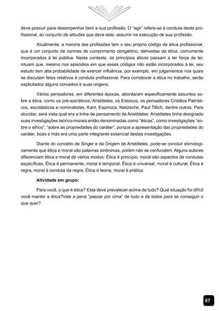 67
deve possuir para desempenhar bem a sua profissão. O “agir” refere-se à conduta deste pro-
fissional, ao conjunto de atitudes que deve este, assumir na execução de sua profissão.
Atualmente, a maioria das profissões tem o seu próprio código de ética profissional,
que é um conjunto de normas de cumprimento obrigatório, derivadas da ética, comumente
incorporados à lei pública. Neste contexto, os princípios éticos passam a ter força de lei;
intuam que, mesmo nos episódios em que esses códigos não estão incorporados à lei, seu
estudo tem alta probabilidade de exercer influência, por exemplo, em julgamentos nos quais
se discutam fatos relativos à conduta profissional. Para corroborar a ética no trabalho, serão
explicitados alguns conceitos e suas origens.
Vários pensadores, em diferentes épocas, abordaram especificamente assuntos so-
bre a ética, como os pré-socráticos, Aristóteles, os Estoicos, os pensadores Cristãos Patrísti-
cos, escolásticos e nominalistas, Kant, Espinoza, Nietzsche, Paul Tillich, dentre outros. Para
elucidar, será vista qual era a linha de pensamento de Aristóteles: Aristóteles tinha designado
suas investigações teórico-morais então denominadas como “éticas”, como investigações “so-
bre o ethos”, “sobre as propriedades do caráter”, porque a apresentação das propriedades do
caráter, boas e más era uma parte integrante essencial destas investigações.
Diante do conceito de Singer e da Origem de Aristóteles, pode-se concluir etimologi-
camente que ética e moral são palavras sinônimas, porém não se confundem. Alguns autores
diferenciam ética e moral de vários modos: Ética é princípio, moral são aspectos de condutas
específicas; Ética é permanente, moral é temporal; Ética é universal, moral é cultural; Ética é
regra, moral é conduta da regra; Ética é teoria, moral é prática.
Atividade em grupo:
Para você, o que é ética? Esta deve prevalecer acima de tudo? Qual situação foi difícil
você manter a ética?Vale a pena “passar por cima” de tudo e de todos para se conseguir o
que quer?
 