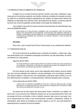 71
11.6 Arranjo Físico e Ambiente de Trabalho
O objetivo de um arranjo funcional é garantir conforto, bem-estar, satisfação e segu-
rança para os funcionários e garantir, aos clientes, melhores condições de visualizar os produ-
tos, além de um ambiente saudável e agradável de ser visitado, ao espaço físico oferecer fle-
xibilidade na disposição dos materiais e bom aproveitamento do espaço, à empresa propiciar
aumento dos níveis de qualidade, produtividade e eliminação dos desperdícios.
Isto é sabido e faz parte de muitas correntes de pensamentos da administração mas,
como diz MOREIRA (2000):
Esses fatores em si não promovem a satisfação, mas a sua ausência a inibe. Por outro lado,
fatores como oportunidade de auto-realização, reconhecimento pela qualidade e dedicação no
trabalho, a atratividade do próprio trabalho em si e a possibilidade de desenvolvimento pessoal
e profissional do trabalhador são motivadores em essência. Recebem o nome de fatores de
motivação (p.287).
Atividade:
Para você, o que é arranjo físico?Como é este arranjo no seu ambiente de trabalho?
11.7 Princípios dos 5S
Os 5s são sinônimos de qualidade para o ambiente de trabalho e, cabem aqui, algu-
mas observações como a realidade e percepção do ambiente, que são observadas, de manei-
ras distintas, por cada pessoa.
Segundo SILVA (1995):
Os nossos sentidos e os nossos valores podem nos confundir. Quando isso ocorre, deixamos de
ver a bagunça, o desperdício, e todo tipo de comportamento que gera má qualidade de vida. É
preciso prestar mais atenção para perceber a realidade (p.2).
Os cinco sensos ou bom senso, que é mais adequado assim colocar, procura mostrar
que, com uma boa utilização dos materiais, uma boa ordenação, com uma limpeza constante,
com saúde e higiene e, acima de tudo, com autodisciplina, alcança-se maior conforto e um me-
lhor relacionamento no trabalho e, consequentemente, melhores resultados para a empresa.
Como observado por SILVA (1995):
pode-se criar um ambiente de qualidade em torno de si, usando as mãos para agir, a cabeça
para pensar e o coração para sentir, por meio do sistema ou programa 5S. É só colocar em ação
cinco sensos que estão dentro de cada um (p.4).
Os passos que se deve seguir são faxina geral, limpar o ambiente e os objetos, se-
parar tudo o que se precisa com freqüência daquilo que se usa esporadicamente, fazer uma
arrumação de forma a se facilitar a vida no trabalho, guardar cada coisa em seu lugar, man-
ter os equipamentos em ordem e bom funcionamento, combater o desperdício, ordenar as
informações, estar atento às condições de saúde e higiene e, por fim, uma auto-disciplina e
aperfeiçoamento constante do local de trabalho.
 