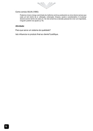 72
Como conclui SILVA (1995):
Podemos iniciar a longa caminhada da melhoria contínua praticando os cinco (bons) sensos que
cada um tem dento de si: utilização, ordenação, limpeza, saúde e autodisciplina. A mudança
deverá ocorrer dentro de cada um. Se não tomarmos a decisão pessoal de viver com dignidade,
ninguém poderá nos ajudar (p.18).
Atividade:
Para que serve um sistema de qualidade?
Isto influencia no produto final ao cliente?Justifique.
 