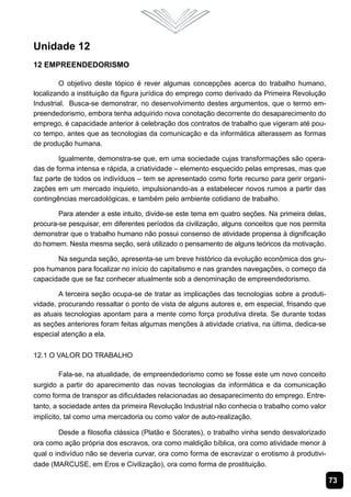73
Unidade 12
12 Empreendedorismo
O objetivo deste tópico é rever algumas concepções acerca do trabalho humano,
localizando a instituição da figura jurídica do emprego como derivado da Primeira Revolução
Industrial. Busca-se demonstrar, no desenvolvimento destes argumentos, que o termo em-
preendedorismo, embora tenha adquirido nova conotação decorrente do desaparecimento do
emprego, é capacidade anterior à celebração dos contratos de trabalho que vigeram até pou-
co tempo, antes que as tecnologias da comunicação e da informática alterassem as formas
de produção humana.
Igualmente, demonstra-se que, em uma sociedade cujas transformações são opera-
das de forma intensa e rápida, a criatividade – elemento esquecido pelas empresas, mas que
faz parte de todos os indivíduos – tem se apresentado como forte recurso para gerir organi-
zações em um mercado inquieto, impulsionando-as a estabelecer novos rumos a partir das
contingências mercadológicas, e também pelo ambiente cotidiano de trabalho.
Para atender a este intuito, divide-se este tema em quatro seções. Na primeira delas,
procura-se pesquisar, em diferentes períodos da civilização, alguns conceitos que nos permita
demonstrar que o trabalho humano não possui consenso de atividade propensa à dignificação
do homem. Nesta mesma seção, será utilizado o pensamento de alguns teóricos da motivação.
Na segunda seção, apresenta-se um breve histórico da evolução econômica dos gru-
pos humanos para focalizar no início do capitalismo e nas grandes navegações, o começo da
capacidade que se faz conhecer atualmente sob a denominação de empreendedorismo.
A terceira seção ocupa-se de tratar as implicações das tecnologias sobre a produti-
vidade, procurando ressaltar o ponto de vista de alguns autores e, em especial, frisando que
as atuais tecnologias apontam para a mente como força produtiva direta. Se durante todas
as seções anteriores foram feitas algumas menções à atividade criativa, na última, dedica-se
especial atenção a ela.
12.1 O Valor do Trabalho
Fala-se, na atualidade, de empreendedorismo como se fosse este um novo conceito
surgido a partir do aparecimento das novas tecnologias da informática e da comunicação
como forma de transpor as dificuldades relacionadas ao desaparecimento do emprego. Entre-
tanto, a sociedade antes da primeira Revolução Industrial não conhecia o trabalho como valor
implícito, tal como uma mercadoria ou como valor de auto-realização.
Desde a filosofia clássica (Platão e Sócrates), o trabalho vinha sendo desvalorizado
ora como ação própria dos escravos, ora como maldição bíblica, ora como atividade menor à
qual o indivíduo não se deveria curvar, ora como forma de escravizar o erotismo à produtivi-
dade (MARCUSE, em Eros e Civilização), ora como forma de prostituição. 	
 