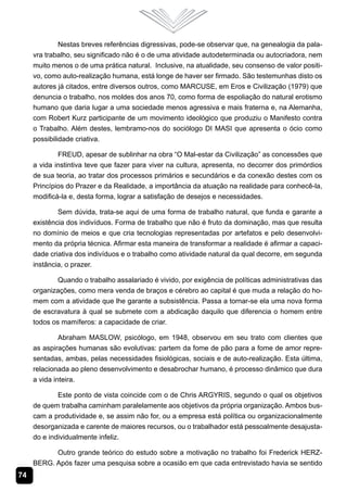 74
Nestas breves referências digressivas, pode-se observar que, na genealogia da pala-
vra trabalho, seu significado não é o de uma atividade autodeterminada ou autocriadora, nem
muito menos o de uma prática natural. Inclusive, na atualidade, seu consenso de valor positi-
vo, como auto-realização humana, está longe de haver ser firmado. São testemunhas disto os
autores já citados, entre diversos outros, como MARCUSE, em Eros e Civilização (1979) que
denuncia o trabalho, nos moldes dos anos 70, como forma de espoliação do natural erotismo
humano que daria lugar a uma sociedade menos agressiva e mais fraterna e, na Alemanha,
com Robert Kurz participante de um movimento ideológico que produziu o Manifesto contra
o Trabalho. Além destes, lembramo-nos do sociólogo DI MASI que apresenta o ócio como
possibilidade criativa.
FREUD, apesar de sublinhar na obra “O Mal-estar da Civilização” as concessões que
a vida instintiva teve que fazer para viver na cultura, apresenta, no decorrer dos primórdios
de sua teoria, ao tratar dos processos primários e secundários e da conexão destes com os
Princípios do Prazer e da Realidade, a importância da atuação na realidade para conhecê-la,
modificá-la e, desta forma, lograr a satisfação de desejos e necessidades.
Sem dúvida, trata-se aqui de uma forma de trabalho natural, que funda e garante a
existência dos indivíduos. Forma de trabalho que não é fruto da dominação, mas que resulta
no domínio de meios e que cria tecnologias representadas por artefatos e pelo desenvolvi-
mento da própria técnica. Afirmar esta maneira de transformar a realidade é afirmar a capaci-
dade criativa dos indivíduos e o trabalho como atividade natural da qual decorre, em segunda
instância, o prazer.
Quando o trabalho assalariado é vivido, por exigência de políticas administrativas das
organizações, como mera venda de braços e cérebro ao capital é que muda a relação do ho-
mem com a atividade que lhe garante a subsistência. Passa a tornar-se ela uma nova forma
de escravatura à qual se submete com a abdicação daquilo que diferencia o homem entre
todos os mamíferos: a capacidade de criar.
Abraham MASLOW, psicólogo, em 1948, observou em seu trato com clientes que
as aspirações humanas são evolutivas: partem da fome de pão para a fome de amor repre-
sentadas, ambas, pelas necessidades fisiológicas, sociais e de auto-realização. Esta última,
relacionada ao pleno desenvolvimento e desabrochar humano, é processo dinâmico que dura
a vida inteira.
Este ponto de vista coincide com o de Chris ARGYRIS, segundo o qual os objetivos
de quem trabalha caminham paralelamente aos objetivos da própria organização. Ambos bus-
cam a produtividade e, se assim não for, ou a empresa está política ou organizacionalmente
desorganizada e carente de maiores recursos, ou o trabalhador está pessoalmente desajusta-
do e individualmente infeliz.
Outro grande teórico do estudo sobre a motivação no trabalho foi Frederick HERZ-
BERG. Após fazer uma pesquisa sobre a ocasião em que cada entrevistado havia se sentido
 