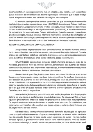75
extremamente bem ou excepcionalmente mal em relação ao seu trabalho, com setecentos e
quinze indivíduos de diferentes níveis de uma organização, verificou-se que os tipos de obje-
tivos e a importância dada a eles variavam de categoria para categoria.
O resultado desta pesquisa apontou para o fato de que a satisfação de necessida-
des fisiológicas e sociais,representavam o que HERZBERG denominou de Fatores Higiênicos
(quando presentes, proporcionam um alto nível de satisfação, mas a insatisfação determinada
por sua ausência não chega a ser significativamente proporcional), e aquelas decorrentes
da necessidade de auto-realização, Fatores Motivacionais (quando ausentes proporcionam
grande insatisfação, mas sua presença não traz o mesmo nível porcentual de satisfação). Em
suma: os teóricos da motivação apontam para o fato de que o trabalho pode ser uma vigorosa
fonte de prazer e auto-realização quando nele se encontram elementos propícios.
12.2 Empreendedorismo: uma velha prática
A capacidade empreendedora é das primeiras formas de trabalho humano, antece-
dendo às modificações nas atividades geradas pela primeira Revolução Industrial. Com ela,
originou-se o contrato de trabalho e o conceito de emprego, com as garantias sociais conquis-
tadas a partir das diversas lutas entre capital e trabalho, desde sua instituição.		
SAVIANI (2000), estudando as formas de trabalho humano, diz que, no início da hu-
manidade, prevalecia o modo de produção comunal, caracterizado pela ausência de classes,
coletivização da produção e da propriedade. Neste estágio, a humanidade era nômade porque
vivia em busca da oferta de alimentos oferecidos pela natureza.
Reza o mito de que a fixação do homem à terra remonta ao fato de que eram as mu-
lheres as conhecedoras das raízes, plantas e frutos comestíveis. Na tarefa de discriminá-las
e de descobri-las, sua tarefa era a de prová-las e, em seguida, cuspi-las. Em uma destas ativi-
dades, coincidentes com a permanência um pouco mais longa em determinado sítio, pode-se
observar que alguns dos frutos cuspidos reproduziam-se eliminando, desta forma, o trabalho
de se ter que andar em busca de locais onde o alimento estivesse presente em abundância.
Deste fato, teria nascido a agricultura. 	
A sedentarização humana, proporcionada pela revolução agrícola, leva à apropriação
da terra por uma classe, o que faz surgir a propriedade privada. Tal situação verifica-se na An-
tiguidade greco-romana, onde há a classe dos proprietários e a classe dos não proprietários.
Os segundos assumem a tarefa de manter a si próprios e aos senhores. Os proprietários, que
podem viver sem trabalhar, irão constituir uma classe ociosa e, portanto, disponível para uma
educação distinta da fase anterior.
Na Idade Média, a terra permanece como meio dominante de produção e a agricultura
como principal atividade econômica. Enquanto, na Antigüidade, os homens viviam na cidade,
mas da produção do campo, na Idade Média, viviam no campo e do campo - no meio rural da
atividade agrícola. A grande distinção entre as duas fases históricas está na forma de trabalho
enquanto, na mais antiga, o trabalho escravo era predominante e, na Idade Média, o era o servil.
 