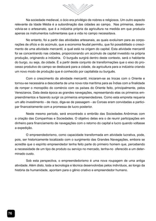 76
Na sociedade medieval, o ócio era privilégio de nobres e religiosos. Um outro aspecto
relevante da Idade Média é a subordinação das cidades ao campo. Nas primeiras, desen-
volvia-se o artesanato, que é a indústria própria da agricultura na medida em que produzia
apenas os instrumentos rudimentares que a vida no campo necessitava.
No entanto, foi a partir das atividades artesanais, as quais evoluíram para as corpo-
rações de ofício e do acúmulo, que a economia feudal permitiu, que foi possibilitado o cresci-
mento de uma atividade mercantil, a qual está na origem do capital. Esta atividade mercantil
foi se concentrando nas cidades, proporcionando um acúmulo de capital investido na própria
produção, originando a indústria. O burguês surgirá dentro deste contexto, será o habitante
do burgo, ou seja, da cidade. É a partir deste conjunto de transformações que o eixo do pro-
cesso produtivo do campo se deslocará para a cidade, da agricultura para a indústria criando
um novo modo de produção que é conhecido por capitalista ou burguês.
Com o crescimento da atividade mercantil, iniciaram-se as trocas com o Oriente e
tornou-se necessária a descoberta de uma nova rota marítima para as Índias com a finalidade
de romper o monopólio do comércio com os países do Oriente feito, principalmente, pelos
Venezianos. Data desta época as grandes navegações, representando elas os primeiros em-
preendimentos e fazendo surgir os primeiros empreendedores. Como esta empreita requeria
um alto investimento - de risco, diga-se de passagem - as Coroas eram convidadas a partici-
par financeiramente com a promessa de lucro posterior.
Neste mesmo período, será encontrado o embrião das Sociedades Anônimas com
a criação das Companhias e Sociedades. O objetivo delas era o de reunir participações em
dinheiro para financiamento de navegações com o retorno do capital e lucro quando voltasse
a expedição.
O empreendedorismo, como capacidade transformada em atividade lucrativa, pode,
pois, ser historicamente localizado com o surgimento das Grandes Navegações, embora se
acredite que o espírito empreendedor tenha feito parte do primeiro homem que, percebendo
a necessidade de um tipo de produto ou serviço no mercado, tenha-no oferecido a um deter-
minado custo.
Sob esta perspectiva, o empreendedorismo é uma nova roupagem de uma antiga
atividade. Além disto, toda a tecnologia e técnica desenvolvidas pelos indivíduos, ao longo da
história da humanidade, apontam para o gênio criativo e empreendedor humano.
 