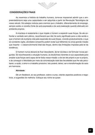 77
Considerações Finais
Ao revermos a história do trabalho humano, torna-se impossível admitir que o em-
preendedorismo seja uma capacidade a ser adquirida a partir da Revolução Tecnológica de
nosso século. Há sobejos motivos para crermos que o trabalho, diferentemente do emprego,
sempre existiu e constitui fonte de auto-expressão e de auto-realização quando efetivado em
ambiente propício.
A incerteza é exatamente o que impele o homem a expandir suas forças. Se ele en-
frentar a verdade sem pânico, reconhecerá que não há outro significado para a vida senão o
que o homem dá à própria vida pela expansão de suas forças, vivendo produtivamente, e que
só constante vigília, atividade e empenho podem evitar que falhemos na única grande missão
que importa – o desenvolvimento total das forças, dentro das limitações impostas pela lei da
existência.
O homem nunca deixará de ficar descoberto, de ter dúvidas e de formular novas per-
guntas. Só reconhecendo a situação humana, as dicotomias inerentes à sua capacidade para
ampliar suas forças será capaz de ter êxito nessa missão: a de ser ele próprio e por si próprio,
e de conseguir a felicidade por meio da concretização total das faculdades que lhe são pecu-
liares: a razão, o amor e o trabalho produtivo. Isto poderá, talvez, ser a transformação do caos
em harmonia.
Atividade:
Dê um feedback, ao seu professor, sobre o curso, citando aspectos positivos e nega-
tivos, e sugestões de melhoria. Coloque seu nome se quiser.
 