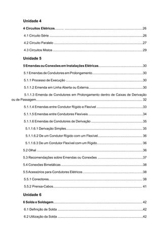 Unidade 4
4 Circuitos Elétricos.......... ......................................................................................26
4.1 Circuito Série .......................................................................................................26
4.2 Circuito Paralelo ..................................................................................................27
4.3 Circuitos Mistos ...................................................................................................29
Unidade 5
5 Emendas ou Conexões em Instalações Elétricas.................................................30
5.1 Emendas de Condutores em Prolongamento........................................................30
5.1.1 Processo de Execução .....................................................................................30
5.1.1.2 Emenda em Linha Aberta ou Externa............................................................30
5.1.1.3 Emenda de Condutores em Prolongamento dentro de Caixas de Derivação
ou de Passagem..................................................................................................................... 32
5.1.1.4 Emendas entre Condutor Rígido e Flexível ...................................................33
5.1.1.5 Emendas entre Condutores Flexíveis ............................................................34
5.1.1.6 Emendas de Condutores de Derivação .........................................................35
5.1.1.6.1 Derivação Simples.................................................................................... 35
5.1.1.6.2 De um Condutor Rígido com um Flexível................................................. 36
5.1.1.6.3 De um Condutor Flexível com um Rígido.................................................. 36
5.2 Olhal .....................................................................................................................36
5.3 Recomendações sobre Emendas ou Conexões ..................................................37
5.4 Conexões Bimetálicas ..........................................................................................38
5.5 Acessórios para Condutores Elétricos ..................................................................38
5.5.1 Conectores....................................................................................................... 38
5.5.2 Prensa-Cabos.................................................................................................. 41
Unidade 6
6 Solda e Soldagem.................................................................................................. 42
6.1 Definição de Solda ..............................................................................................42
6.2 Utilização da Solda ..............................................................................................42
 