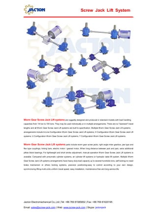 Jacton Electromechanical Co.,Ltd | Tel: +86 769 81585852 | Fax: +86 769 81620195
Email: sales@screw-jack.com | Web: www.screw-jack.com | Skype: jactonjack
Screw Jack Lift System
Worm Gear Screw Jack Lift systems are ruggedly designed and produced in standard models with load handling
capacities from 1/4 ton to 100 tons. They may be used individually or in multiple arrangements. There are no "standard" travel
lengths and all Worm Gear Screw Jack Lift systems are built to specification. Multiple Worm Gear Screw Jack Lift systems
arrangements include In-Line Configuration Worm Gear Screw Jack Lift systems, H Configuration Worm Gear Screw Jack Lift
systems, U Configuration Worm Gear Screw Jack Lift systems, T Configuration Worm Gear Screw Jack Lift systems.
Worm Gear Screw Jack Lift systems parts include worm gear screw jacks, right angle miter gearbox, jaw type and
flex type couplings, linking bars, electric motor / geared motor, When long distance between jack and jack, extra additional
pillow block bearings. For lightweight and short stroke adjustment, manual operation Worm Gear Screw Jack Lift systems is
avaiable. Compared with pneumatic cylinder systems, air cylinder lift systems or hydraulic table lift system. Multiple Worm
Gear Screw Jack Lift systems arrangements have heavy duty-load capacity up to several hundreds tons, self locking-no need
brake mechanism or others locking systems, precision positioning-easy to control according to your own design,
synchronizing lifting-multi-units uniform travel speed, easy installation, maintenance free and long service life.
 