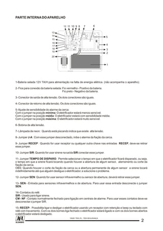 PARTE INTERNADOAPARELHO
1-Bateria selada 12V 7A/H para alimentação na falta de energia elétrica. (não acompanha o aparelho).
2- Fios para conexão da bateria selada: Fio vermelho - Positivo da bateria.
Fio preto - Negativo da bateria.
3- Conector de saída de alta tensão. Os dois conectores são iguais.
4- Conector de retorno de alta tensão. Os dois conectores são iguais.
5-Ajuste de sensibilidade do alarme da cerca:
Com o jumper na posição mínima: O eletrificador estará menos sensível.
Com o jumper na posição média: O eletrificador estará com sensibilidade média.
Com o jumper na posição máxima: O eletrificador estará muito sensível.
6- Bobina de alta tensão.
7- Lâmpada de neon: Quando está piscando indica que existe alta tensão.
8- Jumper J-A : Com esse jumper desconectado, inibe o alarme da fiação da cerca.
9- Jumper RECEP : Quando for usar receptor ou qualquer outra chave nas entradas RECEP, deve-se retirar
esse jumper.
10- Jumper SIR: Quando for usar sirene na saída SIR conectar esse jumper.
11- Jumper TEMPO DE DISPARO: Permite selecionar o tempo em que o eletrificador ficará disparado, ou seja,
o tempo em que a sirene ficará tocando quando houver a abertura de algum sensor, aterramento ou corte da
fiação da cerca.
OBS: Quando houver o corte da fiação da cerca ou a abertura permanente de algum sensor a sirene tocará
indefinidamente até que alguém desligue o eletrificador, e solucione o problema.
12- Jumper SEN: Quando for usar sensor infravermelho ou sensor de abertura, deverá retirar esse jumper.
13- SEN - Entrada para sensores infravermelhos e de abertura. Para usar essa entrada desconecte o jumper
SEN.
14- Contatos do relê:
SIR - Usado para ligar sirene.
CM - NF - Contato normalmente fechado para ligação em centrais de alarme. Para usar esses contatos deve-se
desconectar o jumper SIR.
15- RECEP- Possibilita ligar e desligar o eletrificador usando um receptor com retenção e beep ou teclado com
relê com travamento. Com os dois bornes liga fechado o eletrificador estará ligado e com os dois bornes abertos
o eletrificador estará desligado.
6789101112
1
2
3
4
5
13
14
15
16
17
18
19
20
J-A
RECEP
LM 324
D17
R21
R12
V5
V6
R7
R6
R5
R4
R3
R2
R1
R8
R9
C25
MEDIA
MINIMA
D14
R10
TR2
D16
R15
R16
SENSIBILIDADE
R19
V3
R11
CON1
SAIDA
P M V B A A
ALTA
PCI-540
BATERIA
_+
0.25A
0
110
220
+
LIGA
LIGA
SIR
_
SEN
NF
CM
LC
CN1
TENSAO
RETORNO
R13
TEMPO SIRENE
R12V10A
RL1
C23 C24
4MIN
90SEG
30SEG
TC1
T1
TR1
T2
123456789012 345
D15
D8
R55
Z2
D13
J1
J2
V2
F1
V1
D1 D2
+
C14
SIR
CI-1
R20
MAXIMA
C21
+
+
C11 T3
C10
+
Z1
3SEG
+
C8
SEN
R50
D7
C18
+
C17
+
C16
R43
D5
LM7812
D3
C13
TRAFO
CON3
D20
D4
N1
N2
D23
22
ONDE TEM JFL, TEM SEGURANÇA
ALARMES
 