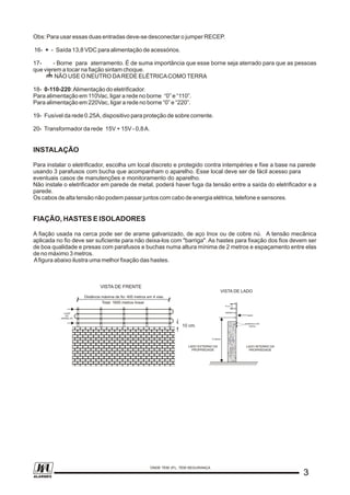 Obs: Para usar essas duas entradas deve-se desconectar o jumper RECEP.
16- + - Saída 13,8 VDC para alimentação de acessórios.
17- - Borne para aterramento. É de suma importância que esse borne seja aterrado para que as pessoas
que vierem a tocar na fiação sintam choque.
NÃO USE O NEUTRO DAREDE ELÉTRICACOMOTERRA
18- 0-110-220:Alimentação do eletrificador.
Para alimentação em 110Vac, ligar a rede no borne “0” e “110”.
Para alimentação em 220Vac, ligar a rede no borne “0” e “220”.
19- Fusível da rede 0.25A, dispositivo para proteção de sobre corrente.
20- Transformador da rede 15V + 15V - 0,8A.
INSTALAÇÃO
Para instalar o eletrificador, escolha um local discreto e protegido contra intempéries e fixe a base na parede
usando 3 parafusos com bucha que acompanham o aparelho. Esse local deve ser de fácil acesso para
eventuais casos de manutenções e monitoramento do aparelho.
Não instale o eletrificador em parede de metal, poderá haver fuga da tensão entre a saída do eletrificador e a
parede.
Os cabos de alta tensão não podem passar juntos com cabo de energia elétrica, telefone e sensores.
FIAÇÃO, HASTES E ISOLADORES
A fiação usada na cerca pode ser de arame galvanizado, de aço Inox ou de cobre nú. A tensão mecânica
aplicada no fio deve ser suficiente para não deixa-los com "barriga". As hastes para fixação dos fios devem ser
de boa qualidade e presas com parafusos e buchas numa altura mínima de 2 metros e espaçamento entre elas
de no máximo 3 metros.
Afigura abaixo ilustra uma melhor fixação das hastes.
2 metros
parafusos com
bucha
LADO INTERNO DA
PROPRIEDADE
LADO EXTERNO DA
PROPRIEDADE
haste
isolador
15 cm
VISTA DE LADO
LIGAR
AO
APARELHO
VISTA DE FRENTE
Distância máxima de fio: 400 metros em 4 vias.
Total: 1600 metros linear.
10 cm.
33
ONDE TEM JFL, TEM SEGURANÇA
ALARMES
 