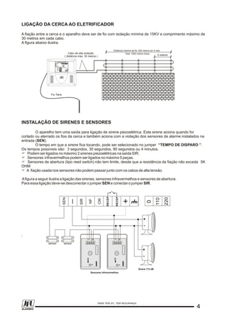 LIGAÇÃO DA CERCA AO ELETRIFICADOR
A fiação entre a cerca e o aparelho deve ser de fio com isolação mínima de 15KV e comprimento máximo de
30 metros em cada cabo.
A figura abaixo ilustra.
INSTALAÇÃO DE SIRENES E SENSORES
O aparelho tem uma saída para ligação de sirene piezoelétrica. Esta sirene aciona quando for
cortado ou aterrado os fios da cerca e também aciona com a violação dos sensores de alarme instalados na
entrada (SEN).
O tempo em que a sirene fica tocando, pode ser selecionado no jumper “TEMPO DE DISPARO ”.
Os tempos possíveis são: 3 segundos, 30 segundos, 90 segundos ou 4 minutos.
F Podem ser ligados no máximo 2 sirenes piezoelétricas na saída SIR.
F Sensores infravermelhos podem ser ligados no máximo 5 peças.
F Sensores de abertura (tipo reed switch) não tem limite, desde que a resistência da fiação não exceda 5K
OHM
F A fiação usada nos sensores não podem passar junto com os cabos de alta tensão.
Afigura a seguir ilustra a ligação das sirenes, sensores infravermelhos e sensores de abertura.
Para essa ligação deve-se desconectar o jumper SEN e conectar o jumper SIR.
:
Distância máxima de fio: 400 metros em 4 vias.
3 metros
Cabo de alta isolação
( distância máx: 30 metros )
Total: 1600 metros linear.
Fio Terra
ALARMALARM12 VDC12 VDC
+ -+ -
33
LED
ON
LED
ON
LEDLED
22
11
ALARMALARM12 VDC12 VDC
+ -+ -
33
LED
ON
LED
ON
LEDLED
22
11
sensor sensor
NF
CM
SIR
_
SEN
RECEP
+
0
110
220
Sensores infravermelhos
Sirene 115 dB
++
--
++
--
RECEP
44
ONDE TEM JFL, TEM SEGURANÇA
ALARMES
 