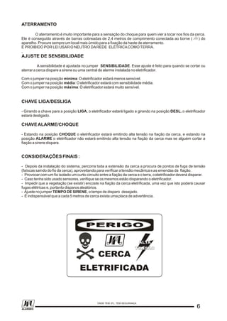 ATERRAMENTO
O aterramento é muito importante para a sensação do choque para quem vier a tocar nos fios da cerca.
Ele é conseguido através de barras cobreadas de 2,4 metros de comprimento conectada ao borne ( ) do
aparelho. Procure sempre um local mais úmido para a fixação da haste de aterramento.
É PROIBIDO POR LEI USAR O NEUTRO DAREDE ELÉTRICACOMOTERRA.
,
AJUSTE DE SENSIBILIDADE
A sensibilidade é ajustada no jumper SENSIBILIDADE. Esse ajuste é feito para quando se cortar ou
aterrar a cerca dispare a sirene ou uma central de alarme instalada no eletrificador.
Com o jumper na posição mínima: O eletrificador estará menos sensível.
Com o jumper na posição média: O eletrificador estará com sensibilidade média.
Com o jumper na posição máxima: O eletrificador estará muito sensível.
CHAVE LIGA/DESLIGA
- Girando a chave para a posição LIGA, o eletrificador estará ligado e girando na posição DESL. o eletrificador
estará desligado.
CHAVEALARME/CHOQUE
- Estando na posição CHOQUE o eletrificador estará emitindo alta tensão na fiação da cerca, e estando na
posição ALARME o eletrificador não estará emitindo alta tensão na fiação da cerca mas se alguém cortar a
fiação a sirene dispara.
CONSIDERAÇÕES FINAIS :
- Depois da instalação do sistema, percorra toda a extensão da cerca a procura de pontos de fuga de tensão
(faíscas saindo do fio da cerca), aproveitando para verificar a tensão mecânica e as emendas da fiação.
- Provocar com um fio isolado um curto-circuito entre a fiação da cerca e o terra, o eletrificador deverá disparar.
- Caso tenha sido usado sensores, verifique se os mesmos estão disparando o eletrificador.
- Impedir que a vegetação (se existir) encoste na fiação da cerca eletrificada, uma vez que isto poderá causar
fugas elétricas e, portanto disparos aleatórios.
- Ajuste no jumper TEMPO DE SIRENE, o tempo de disparo desejado.
- É indispensável que a cada 5 metros de cerca exista uma placa de advertência.
PERIGO
CERCA
ELETRIFICADA
PERIGO
ALTA
TENSÃO
ALTA
TENSÃO
66
ONDE TEM JFL, TEM SEGURANÇA
ALARMES
 