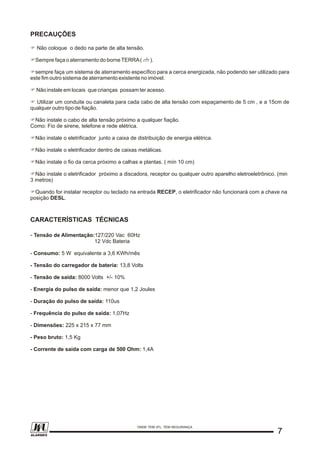 PRECAUÇÕES
F Não coloque o dedo na parte de alta tensão.
FSempre faça o aterramento do borne TERRA( ).
Fsempre faça um sistema de aterramento específico para a cerca energizada, não podendo ser utilizado para
este fim outro sistema de aterramento existente no imóvel.
F Não instale em locais que crianças possam ter acesso.
F Utilizar um conduite ou canaleta para cada cabo de alta tensão com espaçamento de 5 cm , e a 15cm de
qualquer outro tipo de fiação.
FNão instale o cabo de alta tensão próximo a qualquer fiação.
Como: Fio de sirene, telefone e rede elétrica.
FNão instale o eletrificador junto a caixa de distribuição de energia elétrica.
FNão instale o eletrificador dentro de caixas metálicas.
FNão instale o fio da cerca próximo a calhas e plantas. ( mín 10 cm)
FNão instale o eletrificador próximo a discadora, receptor ou qualquer outro aparelho eletroeletrônico. (min
3 metros)
FQuando for instalar receptor ou teclado na entrada RECEP, o eletrificador não funcionará com a chave na
posição DESL.
CARACTERÍSTICAS TÉCNICAS
- Tensão de Alimentação:127/220 Vac 60Hz
12 Vdc Bateria
- Consumo: 5 W equivalente a 3,6 KWh/mês
- Tensão do carregador de bateria: 13,8 Volts
- Tensão de saída: 8000 Volts +/- 10%
- Energia do pulso de saída: menor que 1,2 Joules
- Duração do pulso de saída: 110us
- Frequência do pulso de saída: 1,07Hz
- Dimensões: 225 x 215 x 77 mm
- Peso bruto: 1,5 Kg
- Corrente de saída com carga de 500 Ohm: 1,4A
77
ONDE TEM JFL, TEM SEGURANÇA
ALARMES
 