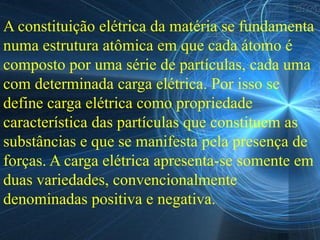A constituição elétrica da matéria se fundamenta
numa estrutura atômica em que cada átomo é
composto por uma série de partículas, cada uma
com determinada carga elétrica. Por isso se
define carga elétrica como propriedade
característica das partículas que constituem as
substâncias e que se manifesta pela presença de
forças. A carga elétrica apresenta-se somente em
duas variedades, convencionalmente
denominadas positiva e negativa.
 