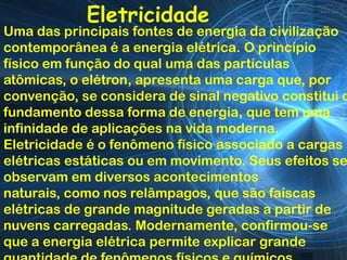 Eletricidade
Uma das principais fontes de energia da civilização
contemporânea é a energia elétrica. O princípio
físico em função do qual uma das partículas
atômicas, o elétron, apresenta uma carga que, por
convenção, se considera de sinal negativo constitui o
fundamento dessa forma de energia, que tem uma
infinidade de aplicações na vida moderna.
Eletricidade é o fenômeno físico associado a cargas
elétricas estáticas ou em movimento. Seus efeitos se
observam em diversos acontecimentos
naturais, como nos relâmpagos, que são faíscas
elétricas de grande magnitude geradas a partir de
nuvens carregadas. Modernamente, confirmou-se
que a energia elétrica permite explicar grande
 