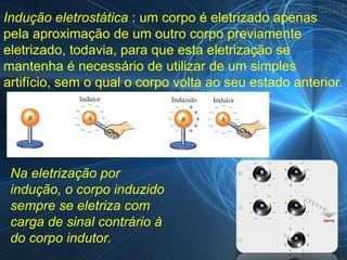 Indução eletrostática : um corpo é eletrizado apenas
pela aproximação de um outro corpo previamente
eletrizado, todavia, para que esta eletrização se
mantenha é necessário de utilizar de um simples
artifício, sem o qual o corpo volta ao seu estado anterior.




 Na eletrização por
 indução, o corpo induzido
 sempre se eletriza com
 carga de sinal contrário à
 do corpo indutor.
 