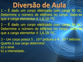 1 – É dado um corpo eletrizado com carga 80 nC.
Determine o número de elétrons no corpo. Sabe-se
que a carga elementar é 1,6.10–19C.
2 – É dado um corpo eletrizado com carga 94 nC.
Determine o número de elétrons no corpo. Sabe-se
que a carga elementar é 1,6.10–19C.
3 – Um corpo possui 5 . 1019 prótons e 4 . 1019 elétrons.
Quanto à sua carga determine:
a) o sinal.
b) a intensidade.
 