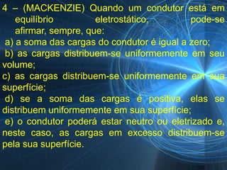 4 – (MACKENZIE) Quando um condutor está em
    equilíbrio         eletrostático,       pode-se
    afirmar, sempre, que:
 a) a soma das cargas do condutor é igual a zero;
 b) as cargas distribuem-se uniformemente em seu
volume;
c) as cargas distribuem-se uniformemente em sua
superfície;
 d) se a soma das cargas é positiva, elas se
distribuem uniformemente em sua superfície;
 e) o condutor poderá estar neutro ou eletrizado e,
neste caso, as cargas em excesso distribuem-se
pela sua superfície.
 