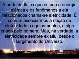 A parte da física que estuda a energia
      elétrica e os fenômenos a ela
 relacionados chama-se eletricidade. É
    comum associarmos a noção de
  eletricidade a equipamentos, a algo
criado pelo homem. Mas, na verdade, a
  eletricidade sempre existiu, desde o
         surgimento do Universo.
 