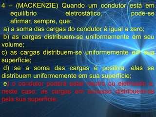 4 – (MACKENZIE) Quando um condutor está em
    equilíbrio         eletrostático,       pode-se
    afirmar, sempre, que:
 a) a soma das cargas do condutor é igual a zero;
 b) as cargas distribuem-se uniformemente em seu
volume;
c) as cargas distribuem-se uniformemente em sua
superfície;
 d) se a soma das cargas é positiva, elas se
distribuem uniformemente em sua superfície;
 e) o condutor poderá estar neutro ou eletrizado e,
neste caso, as cargas em excesso distribuem-se
pela sua superfície.
 