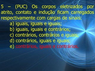 5 – (PUC) Os corpos eletrizados por
atrito, contato e indução ficam carregados
respectivamente com cargas de sinais:
     a) iguais, iguais e iguais;
     b) iguais, iguais e contrários;
     c) contrários, contrários e iguais;
     d) contrários, iguais e iguais;
     e) contrários, iguais e contrários.
 