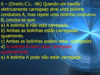 6 – (Direito.C.L. -96) Quando um bastão
eletricamente carregado atrai uma bolinha
condutora A, mas repele uma bolinha condutora
B, conclui-se que:
a) A bolinha B não está carregada.
b) Ambas as bolinhas estão carregadas
igualmente.
c) Ambas as bolinhas podem estar carregadas
d) A bolinha B deve estar carregada
positivamente
e) A bolinha A pode não estar carregada.
 