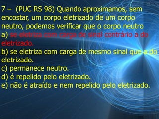 7 – (PUC RS 98) Quando aproximamos, sem
encostar, um corpo eletrizado de um corpo
neutro, podemos verificar que o corpo neutro
a) se eletriza com carga de sinal contrário a do
eletrizado.
b) se eletriza com carga de mesmo sinal que a do
eletrizado.
c) permanece neutro.
d) é repelido pelo eletrizado.
e) não é atraído e nem repelido pelo eletrizado.
 