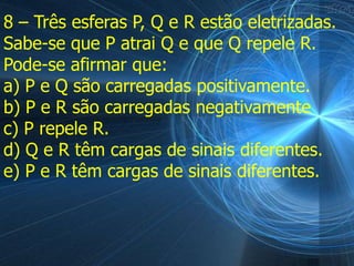 8 – Três esferas P, Q e R estão eletrizadas.
Sabe-se que P atrai Q e que Q repele R.
Pode-se afirmar que:
a) P e Q são carregadas positivamente.
b) P e R são carregadas negativamente
c) P repele R.
d) Q e R têm cargas de sinais diferentes.
e) P e R têm cargas de sinais diferentes.
 