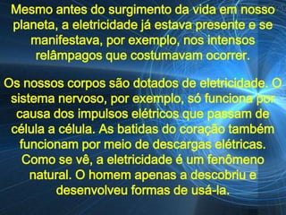 Mesmo antes do surgimento da vida em nosso
 planeta, a eletricidade já estava presente e se
    manifestava, por exemplo, nos intensos
     relâmpagos que costumavam ocorrer.

Os nossos corpos são dotados de eletricidade. O
 sistema nervoso, por exemplo, só funciona por
  causa dos impulsos elétricos que passam de
 célula a célula. As batidas do coração também
   funcionam por meio de descargas elétricas.
    Como se vê, a eletricidade é um fenômeno
     natural. O homem apenas a descobriu e
         desenvolveu formas de usá-la.
 