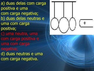 a) duas delas com carga
positiva e uma
com carga negativa;
b) duas delas neutras e
uma com carga
positiva;
c) uma neutra, uma
com carga positiva e
uma com carga
negativa;
d) duas neutras e uma
com carga negativa.
 