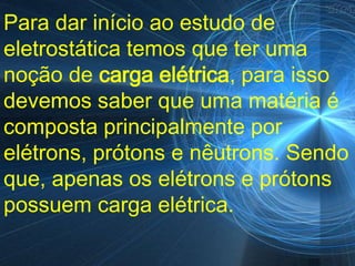 Para dar início ao estudo de
eletrostática temos que ter uma
noção de carga elétrica, para isso
devemos saber que uma matéria é
composta principalmente por
elétrons, prótons e nêutrons. Sendo
que, apenas os elétrons e prótons
possuem carga elétrica.
 