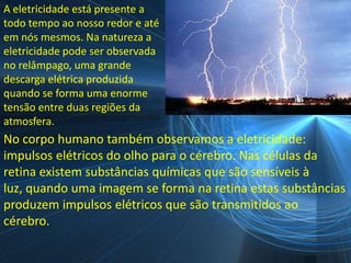 A eletricidade está presente a
todo tempo ao nosso redor e até
em nós mesmos. Na natureza a
eletricidade pode ser observada
no relâmpago, uma grande
descarga elétrica produzida
quando se forma uma enorme
tensão entre duas regiões da
atmosfera.
No corpo humano também observamos a eletricidade:
impulsos elétricos do olho para o cérebro. Nas células da
retina existem substâncias químicas que são sensíveis à
luz, quando uma imagem se forma na retina estas substâncias
produzem impulsos elétricos que são transmitidos ao
cérebro.
 