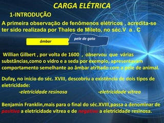 CARGA ELÉTRICA
   1-INTRODUÇÃO
A primeira observação de fenômenos elétricos , acredita-se
ter sido realizada por Thales de Mileto, no séc.V a . C
                                 pele de gato
                 âmbar


 Willian Gilbert , por volta de 1600 , observou que várias
substâncias,como o vidro e a seda por exemplo, apresentavam
comportamento semelhante ao âmbar atritado com a pele de animal.

Dufay, no início do séc. XVIII, descobriu a existência de dois tipos de
eletricidade:
         -eletricidade resinosa              -eletricidade vítrea

Benjamin Franklin,mais para o final do séc.XVIII,passa a denominar de
positiva a eletricidade vítrea e de negativa a eletricidade resinosa.
 