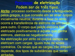 Processos de eletrização
          Podem ser de três tipos.
Atrito: processo conhecido desde a Antiguidade,
pelos gregos, e que consiste em se atrair corpos
inicialmente neutros; durante a fase do atrito
ocorre a transferência de elétrons de um corpo
para outro. O corpo que perde elétrons fica
eletrizado positivamente e aquele que ganha
elétrons, eletriza-se negativamente.
Na eletrização por atrito os corpos sempre se
eletrizam com cargas iguais mas de sinais
contrários. Os sinais que as cargas irão adquirir
depende, dos tipos de substâncias que serão
 