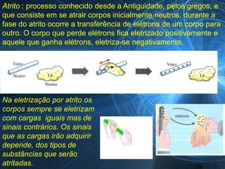 Atrito : processo conhecido desde a Antiguidade, pelos gregos, e
que consiste em se atrair corpos inicialmente neutros; durante a
fase do atrito ocorre a transferência de elétrons de um corpo para
outro. O corpo que perde elétrons fica eletrizado positivamente e
aquele que ganha elétrons, eletriza-se negativamente.




Na eletrização por atrito os
corpos sempre se eletrizam
com cargas iguais mas de
sinais contrários. Os sinais
que as cargas irão adquirir
depende, dos tipos de
substâncias que serão
atritadas.
 