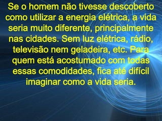 Se o homem não tivesse descoberto
como utilizar a energia elétrica, a vida
 seria muito diferente, principalmente
 nas cidades. Sem luz elétrica, rádio,
  televisão nem geladeira, etc. Para
  quem está acostumado com todas
  essas comodidades, fica até difícil
      imaginar como a vida seria.
 