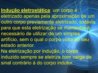Indução eletrostática: um corpo é
eletrizado apenas pela aproximação de um
outro corpo previamente eletrizado, todavia,
para que esta eletrização se mantenha é
necessário de utilizar de um simples
artifício, sem o qual o corpo volta ao seu
estado anterior.
Na eletrização por indução, o corpo
induzido sempre se eletriza com carga de
sinal contrário à do corpo indutor.
 