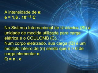 A intensidade de e:
e = 1,6 . 10- 19 C

No Sistema Internacional de Unidades (SI) a
unidade de medida utilizada para carga
elétrica é o COULOMB (C).
Num corpo eletrizado, sua carga (Q) é um
múltiplo inteiro de (n) sendo que n > 0 de
carga elementar e.
Q=n.e
 