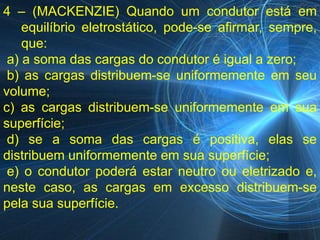 4 – (MACKENZIE) Quando um condutor está em
    equilíbrio eletrostático, pode-se afirmar, sempre,
    que:
 a) a soma das cargas do condutor é igual a zero;
 b) as cargas distribuem-se uniformemente em seu
volume;
c) as cargas distribuem-se uniformemente em sua
superfície;
 d) se a soma das cargas é positiva, elas se
distribuem uniformemente em sua superfície;
 e) o condutor poderá estar neutro ou eletrizado e,
neste caso, as cargas em excesso distribuem-se
pela sua superfície.
 