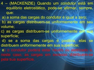 4 – (MACKENZIE) Quando um condutor está em
    equilíbrio eletrostático, pode-se afirmar, sempre,
    que:
 a) a soma das cargas do condutor é igual a zero;
 b) as cargas distribuem-se uniformemente em seu
volume;
c) as cargas distribuem-se uniformemente em sua
superfície;
 d) se a soma das cargas é positiva, elas se
distribuem uniformemente em sua superfície;
 e) o condutor poderá estar neutro ou eletrizado e,
neste caso, as cargas em excesso distribuem-se
pela sua superfície.
 