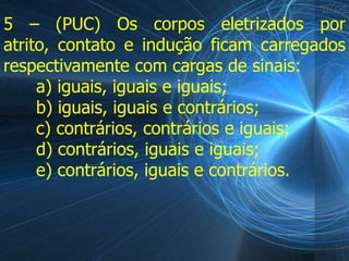 5 – (PUC) Os corpos eletrizados por
atrito, contato e indução ficam carregados
respectivamente com cargas de sinais:
     a) iguais, iguais e iguais;
     b) iguais, iguais e contrários;
     c) contrários, contrários e iguais;
     d) contrários, iguais e iguais;
     e) contrários, iguais e contrários.
 