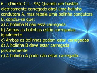 6 – (Direito.C.L. -96) Quando um bastão
eletricamente carregado atrai uma bolinha
condutora A, mas repele uma bolinha condutora
B, conclui-se que:
a) A bolinha B não está carregada.
b) Ambas as bolinhas estão carregadas
igualmente.
c) Ambas as bolinhas podem estar carregadas
d) A bolinha B deve estar carregada
positivamente
e) A bolinha A pode não estar carregada.
 