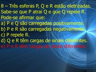 8 – Três esferas P, Q e R estão eletrizadas.
Sabe-se que P atrai Q e que Q repele R.
Pode-se afirmar que:
a) P e Q são carregadas positivamente.
b) P e R são carregadas negativamente
c) P repele R.
d) Q e R têm cargas de sinais diferentes.
e) P e R têm cargas de sinais diferentes.
 
