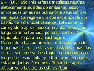 9 – (UFJF 99) Três esferas metálicas neutras,
eletricamente isoladas do ambiente, estão
encostadas umas nas outras com seus centros
alinhados. Carrega-se um dos extremos de um
bastão de vidro positivamente. Este extremo
carregado é aproximado a uma das esferas ao
longo da linha formada por seus centros (veja a
figura abaixo para uma ilustração).
Mantendo o bastão próximo, mas sem que ele
toque nas esferas, estas são afastadas umas das
outras, sem que se lhes toque, continuando ao
longo da mesma linha que formavam enquanto
estavam juntas. Podemos afirmar que após
afastar-se o bastão, as esferas ficam:
 