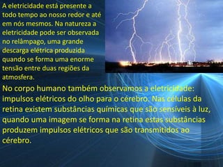 A eletricidade está presente a
todo tempo ao nosso redor e até
em nós mesmos. Na natureza a
eletricidade pode ser observada
no relâmpago, uma grande
descarga elétrica produzida
quando se forma uma enorme
tensão entre duas regiões da
atmosfera.
No corpo humano também observamos a eletricidade:
impulsos elétricos do olho para o cérebro. Nas células da
retina existem substâncias químicas que são sensíveis à luz,
quando uma imagem se forma na retina estas substâncias
produzem impulsos elétricos que são transmitidos ao
cérebro.
 