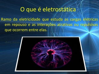 O que é eletrostática?
Ramo da eletricidade que estuda as cargas elétricas
  em repouso e as interações atrativas ou repulsivas
  que ocorrem entre elas.
 